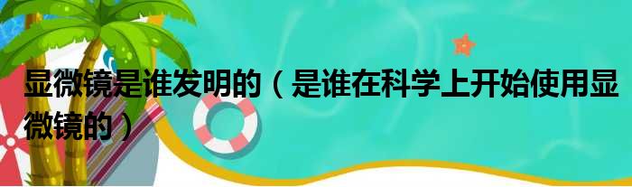 显微镜是谁发明的（是谁在科学上开始使用显微镜的）