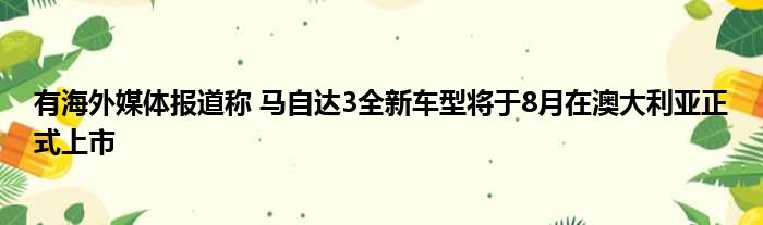 有海外媒体报道称 马自达3全新车型将于8月在澳大利亚正式上市