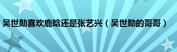  吴世勋喜欢鹿晗还是张艺兴（吴世勋的哥哥）