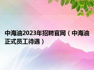 中海油2023年招聘官网（中海油正式员工待遇）