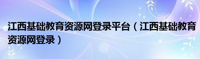  江西基础教育资源网登录平台（江西基础教育资源网登录）