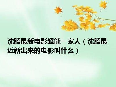 沈腾最新电影超能一家人（沈腾最近新出来的电影叫什么）