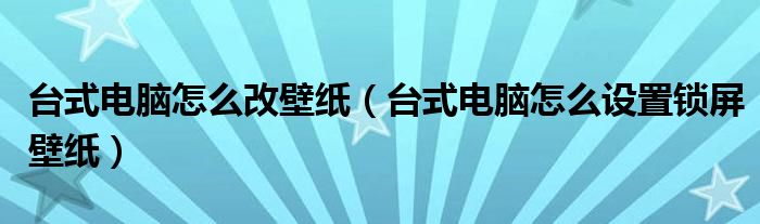  台式电脑怎么改壁纸（台式电脑怎么设置锁屏壁纸）