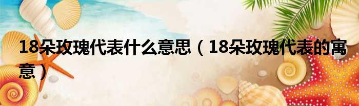 18朵玫瑰代表什么意思（18朵玫瑰代表的寓意）