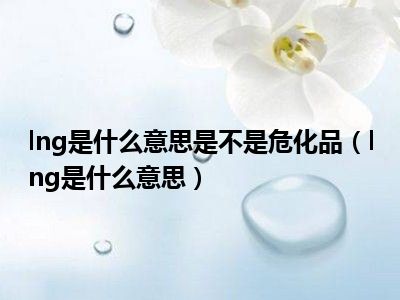 lng是什么意思是不是危化品（lng是什么意思）