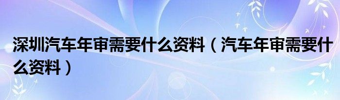  深圳汽车年审需要什么资料（汽车年审需要什么资料）