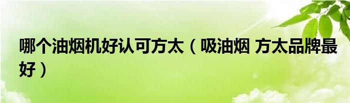  哪个油烟机好认可方太（吸油烟 方太品牌最好）