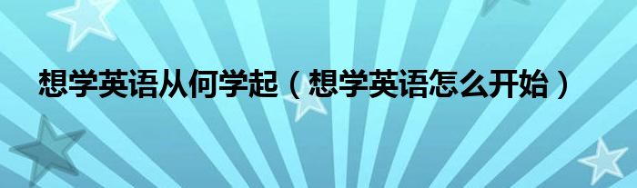  想学英语从何学起（想学英语怎么开始）