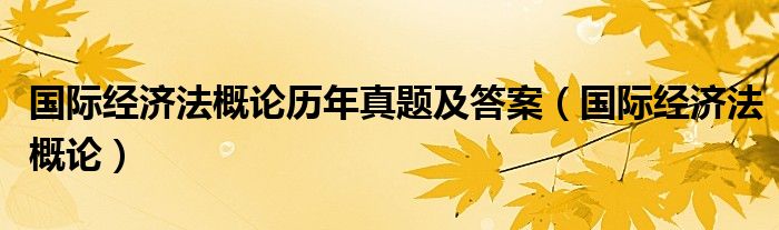  国际经济法概论历年真题及答案（国际经济法概论）