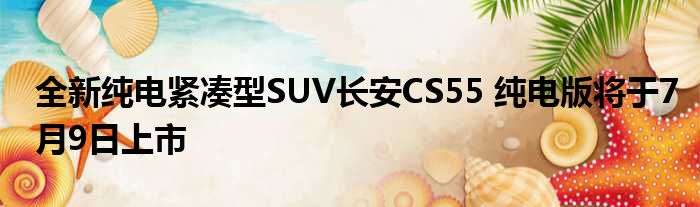 全新纯电紧凑型SUV长安CS55 纯电版将于7月9日上市