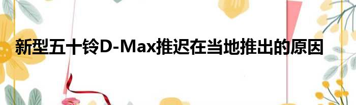 新型五十铃D-Max推迟在当地推出的原因