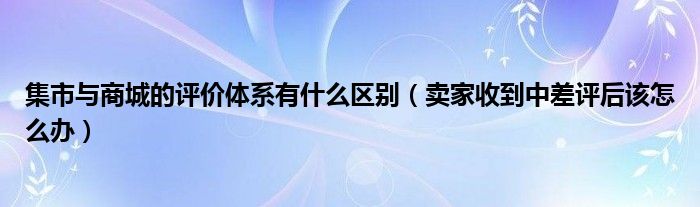 集市与商城的评价体系有什么区别（卖家收到中差评后该怎么办）