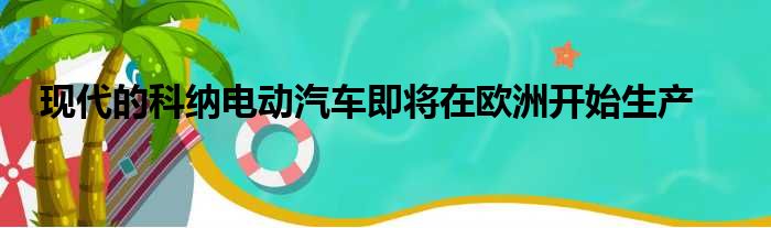 现代的科纳电动汽车即将在欧洲开始生产