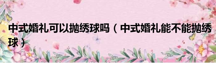 中式婚礼可以抛绣球吗（中式婚礼能不能抛绣球）