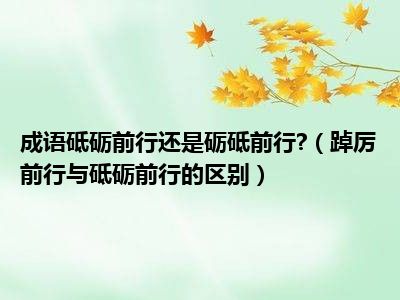 成语砥砺前行还是砺砥前行 （踔厉前行与砥砺前行的区别）