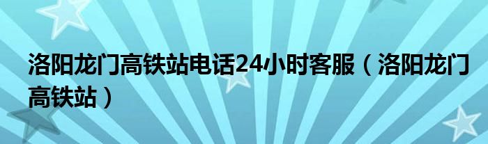  洛阳龙门高铁站电话24小时客服（洛阳龙门高铁站）