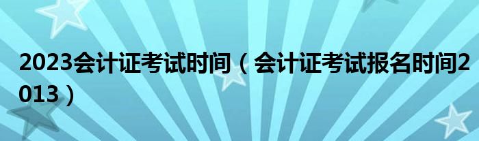  2023会计证考试时间（会计证考试报名时间2013）