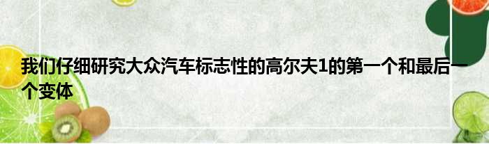 我们仔细研究大众汽车标志性的高尔夫1的第一个和最后一个变体