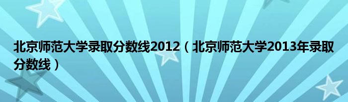  北京师范大学录取分数线2012（北京师范大学2013年录取分数线）