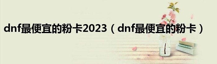  dnf最便宜的粉卡2023（dnf最便宜的粉卡）