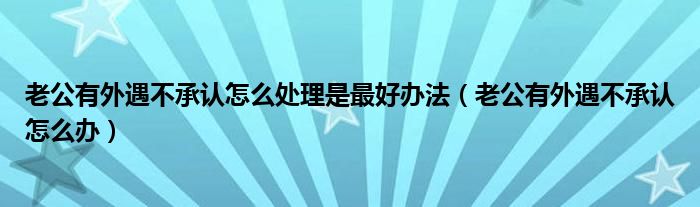  老公有外遇不承认怎么处理是最好办法（老公有外遇不承认怎么办）