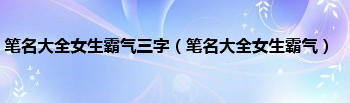  笔名大全女生霸气三字（笔名大全女生霸气）