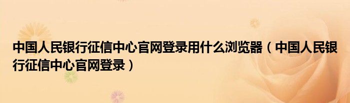  中国人民银行征信中心官网登录用什么浏览器（中国人民银行征信中心官网登录）