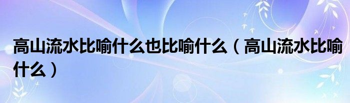  高山流水比喻什么也比喻什么（高山流水比喻什么）