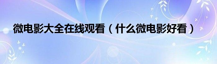  微电影大全在线观看（什么微电影好看）