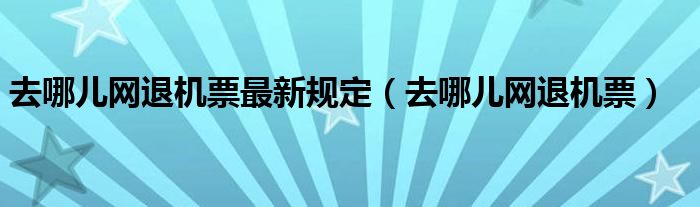  去哪儿网退机票最新规定（去哪儿网退机票）