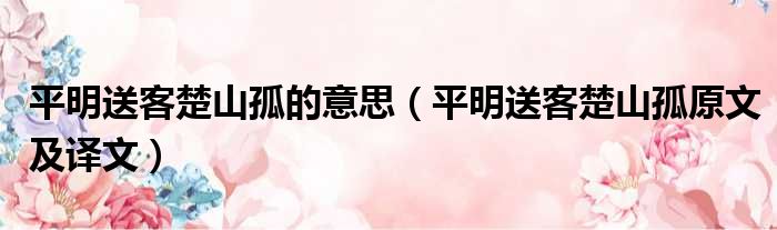 平明送客楚山孤的意思（平明送客楚山孤原文及译文）