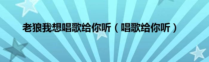  老狼我想唱歌给你听（唱歌给你听）