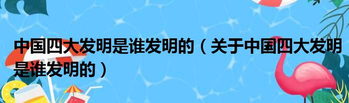 中国四大发明是谁发明的（关于中国四大发明是谁发明的）