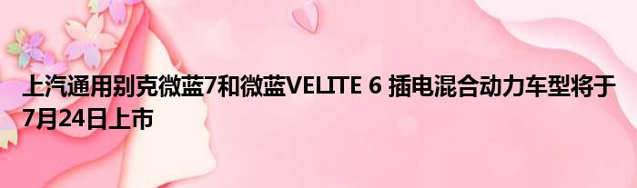 上汽通用别克微蓝7和微蓝VELITE 6 插电混合动力车型将于7月24日上市