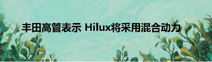 丰田高管表示 Hilux将采用混合动力