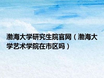 渤海大学研究生院官网（渤海大学艺术学院在市区吗）