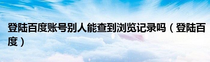  登陆百度账号别人能查到浏览记录吗（登陆百度）