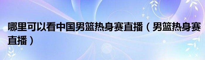  哪里可以看中国男篮热身赛直播（男篮热身赛直播）