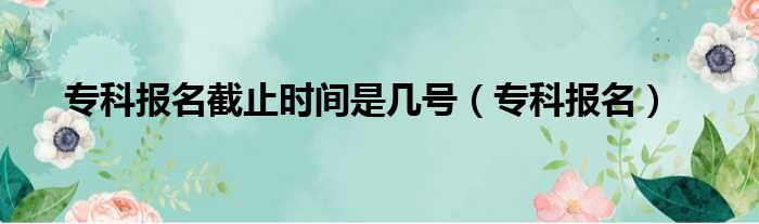 专科报名截止时间是几号（专科报名）