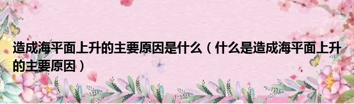 造成海平面上升的主要原因是什么（什么是造成海平面上升的主要原因）