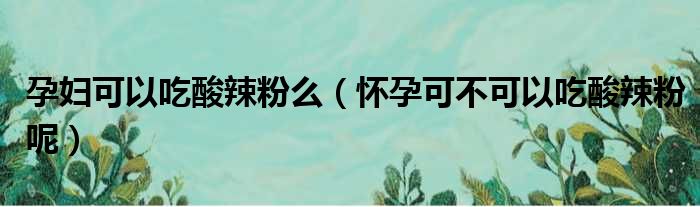 孕妇可以吃酸辣粉么（怀孕可不可以吃酸辣粉呢）