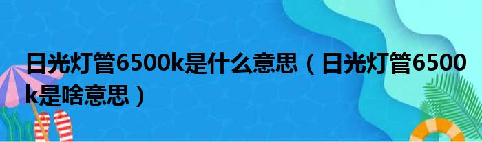 日光灯管6500k是什么意思（日光灯管6500k是啥意思）