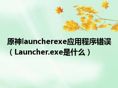 原神launcherexe应用程序错误（Launcher.exe是什么）