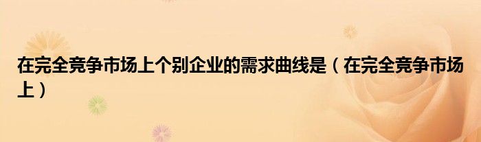  在完全竞争市场上个别企业的需求曲线是（在完全竞争市场上）