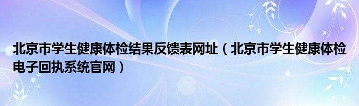  北京市学生健康体检结果反馈表网址（北京市学生健康体检电子回执系统官网）