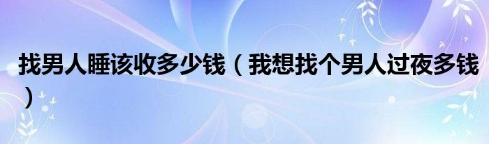  找男人睡该收多少钱（我想找个男人过夜多钱）