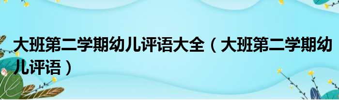 大班第二学期幼儿评语大全（大班第二学期幼儿评语）