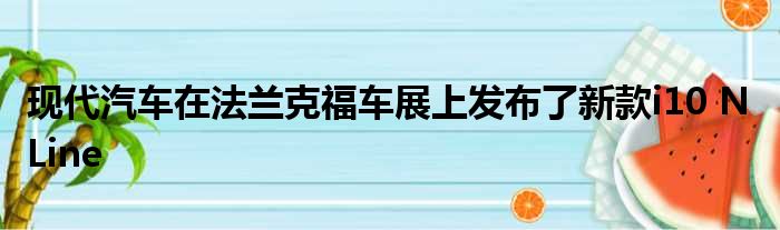 现代汽车在法兰克福车展上发布了新款i10 N Line