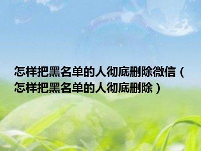 怎样把黑名单的人彻底删除微信（怎样把黑名单的人彻底删除）