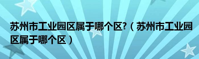  苏州市工业园区属于哪个区 （苏州市工业园区属于哪个区）